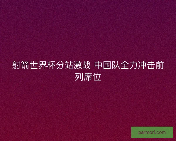 射箭世界杯分站激战 中国队全力冲击前列席位
