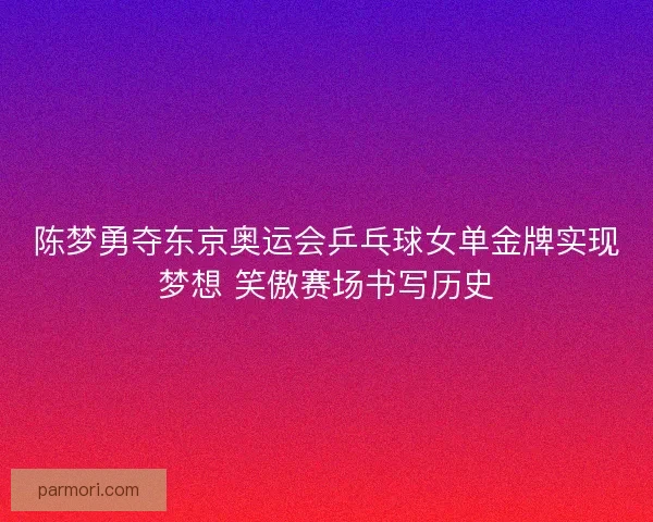 陈梦勇夺东京奥运会乒乓球女单金牌实现梦想 笑傲赛场书写历史