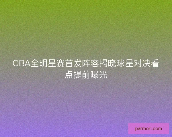 CBA全明星赛首发阵容揭晓球星对决看点提前曝光