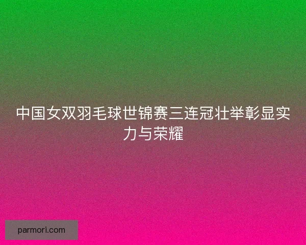 中国女双羽毛球世锦赛三连冠壮举彰显实力与荣耀